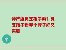 特产店灵芝孢子粉？灵芝孢子粉哪个牌子好又实惠