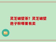灵芝破壁茶？灵芝破壁孢子粉哪里有卖