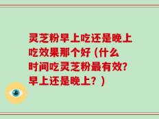 灵芝粉早上吃还是晚上吃效果那个好 (什么时间吃灵芝粉最有效？早上还是晚上？)