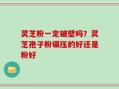 灵芝粉一定破壁吗？灵芝孢子粉碾压的好还是粉好