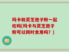 玛卡和灵芝孢子粉一起吃吗(玛卡与灵芝孢子粉可以同时食用吗？)