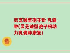 灵芝破壁孢子粉 乳囊肿(灵芝破壁孢子粉助力乳囊肿康复)