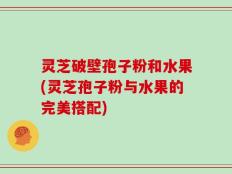 灵芝破壁孢子粉和水果(灵芝孢子粉与水果的完美搭配)