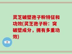 灵芝破壁孢子粉特征和功效(灵芝孢子粉：突破壁成分，拥有多重功效)