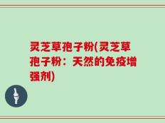 灵芝草孢子粉(灵芝草孢子粉：天然的免疫增强剂)