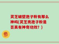 灵芝破壁孢子粉有那么神吗(灵芝壳孢子粉是否真有神奇功效？)