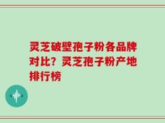灵芝破壁孢子粉各品牌对比？灵芝孢子粉产地排行榜