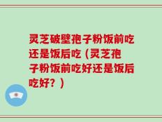 灵芝破壁孢子粉饭前吃还是饭后吃 (灵芝孢子粉饭前吃好还是饭后吃好？)