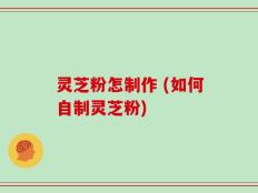 灵芝粉怎制作 (如何自制灵芝粉)