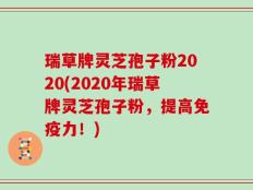 瑞草牌灵芝孢子粉2020(2020年瑞草牌灵芝孢子粉，提高免疫力！)