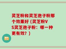 灵芝粉和灵芝孢子粉那个效果好 (灵芝粉VS灵芝孢子粉：哪一种更有效？)