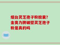 烟台灵芝孢子粉胶囊？金奥力牌破壁灵芝孢子粉是真的吗