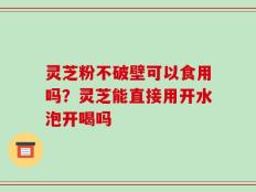 灵芝粉不破壁可以食用吗？灵芝能直接用开水泡开喝吗