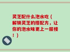 灵芝配什么泡水吃 (解锁灵芝的搭配方，让你的泡水味更上一层楼！)