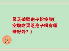 灵芝破壁孢子粉空腹(空腹吃灵芝孢子粉有哪些好处？)