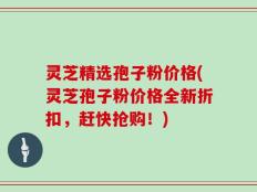 灵芝精选孢子粉价格(灵芝孢子粉价格全新折扣，赶快抢购！)