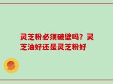 灵芝粉必须破壁吗？灵芝油好还是灵芝粉好