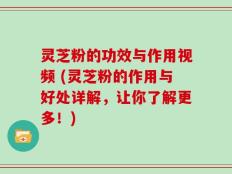 灵芝粉的功效与作用视频 (灵芝粉的作用与好处详解，让你了解更多！)