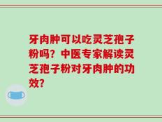 牙肉肿可以吃灵芝孢子粉吗？中医专家解读灵芝孢子粉对牙肉肿的功效？