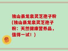 独山县龙泉灵芝孢子粉(独山县龙泉灵芝孢子粉：天然健康营养品，值得一试！)