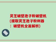 灵芝破壁孢子粉破壁机(提取灵芝孢子粉利器：破壁机全面解析)