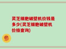 灵芝细胞破壁机价钱是多少(灵芝细胞破壁机价格查询)