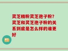 灵芝精粉灵芝孢子粉？灵芝和灵芝孢子粉的关系到底是怎么样的谁更好