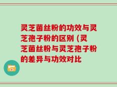灵芝菌丝粉的功效与灵芝孢子粉的区别 (灵芝菌丝粉与灵芝孢子粉的差异与功效对比