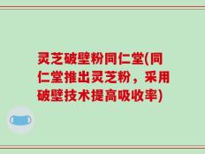 灵芝破壁粉同仁堂(同仁堂推出灵芝粉，采用破壁技术提高吸收率)