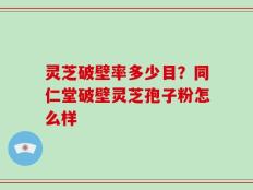 灵芝破壁率多少目？同仁堂破壁灵芝孢子粉怎么样