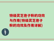 特级灵芝孢子粉的功效与作用(特级灵芝孢子粉的功效及作用详解)