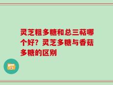 灵芝粗多糖和总三萜哪个好？灵芝多糖与香菇多糖的区别