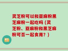 灵芝粉可以和亚麻粉黑芝麻粉一起吃吗 (灵芝粉、亚麻粉和黑芝麻粉可否一起食用？)