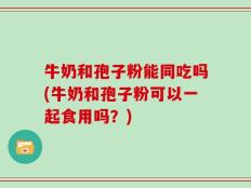 牛奶和孢子粉能同吃吗(牛奶和孢子粉可以一起食用吗？)