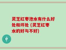 灵芝红枣泡水有什么好处和坏处 (灵芝红枣水的好与不好)