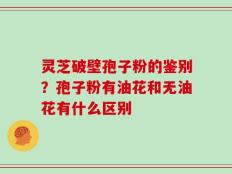 灵芝破壁孢子粉的鉴别？孢子粉有油花和无油花有什么区别