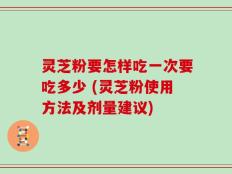 灵芝粉要怎样吃一次要吃多少 (灵芝粉使用方法及剂量建议)