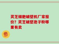 灵芝细胞破壁机厂家报价？灵芝破壁孢子粉哪里有卖