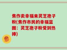 焦作卖幸福来灵芝孢子粉(焦作市民的幸福蓝图：灵芝孢子粉受到热捧)