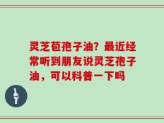 灵芝苞孢子油？最近经常听到朋友说灵芝孢子油，可以科普一下吗