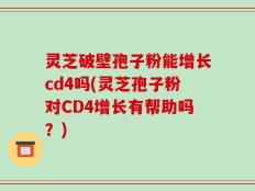 灵芝破壁孢子粉能增长cd4吗(灵芝孢子粉对CD4增长有帮助吗？)