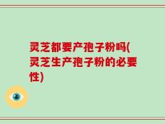 灵芝都要产孢子粉吗(灵芝生产孢子粉的必要性)