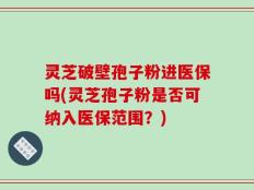 灵芝破壁孢子粉进医保吗(灵芝孢子粉是否可纳入医保范围？)