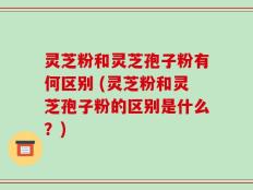 灵芝粉和灵芝孢子粉有何区别 (灵芝粉和灵芝孢子粉的区别是什么？)