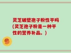 灵芝破壁孢子粉性平吗(灵芝孢子粉是一种平性的营养补品。)