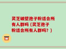 灵芝破壁孢子粉适合所有人群吗 (灵芝孢子粉适合所有人群吗？)