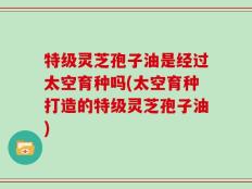 特级灵芝孢子油是经过太空育种吗(太空育种打造的特级灵芝孢子油)