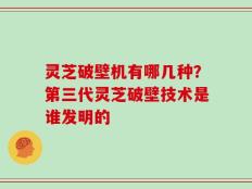 灵芝破壁机有哪几种？第三代灵芝破壁技术是谁发明的