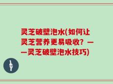 灵芝破壁泡水(如何让灵芝营养更易吸收？——灵芝破壁泡水技巧)