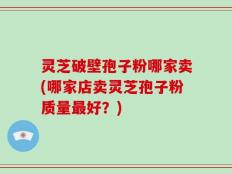 灵芝破壁孢子粉哪家卖(哪家店卖灵芝孢子粉质量最好？)